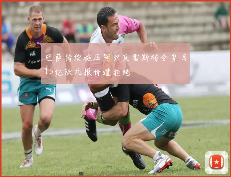 巴萨持续施压阿尔瓦雷斯转会皇马15亿欧元报价遭拒绝