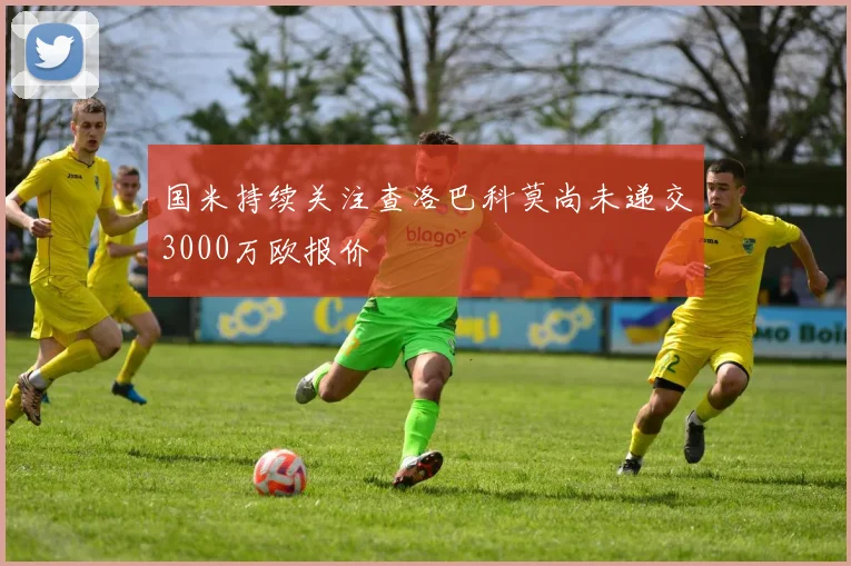 国米持续关注查洛巴科莫尚未递交3000万欧报价