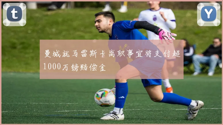 曼城就马雷斯卡离职事宜将支付超1000万镑赔偿金