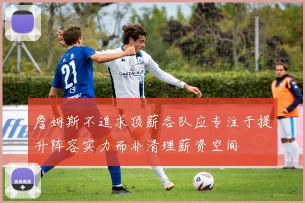 詹姆斯不追求顶薪各队应专注于提升阵容实力而非清理薪资空间