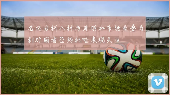 名记分析八村与库明加市场重叠马刺对前者签约托哈表现关注