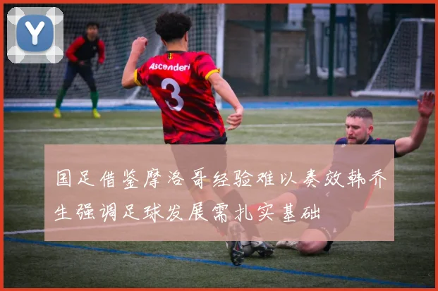 国足借鉴摩洛哥经验难以奏效韩乔生强调足球发展需扎实基础