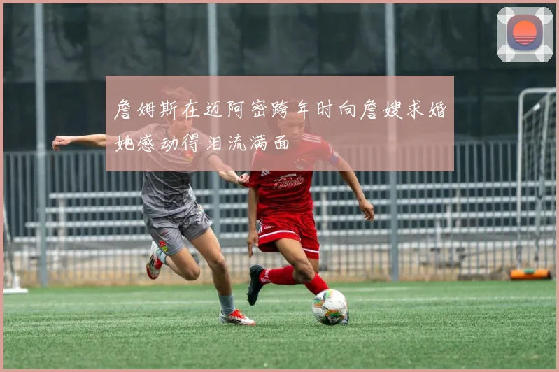 詹姆斯在迈阿密跨年时向詹嫂求婚她感动得泪流满面