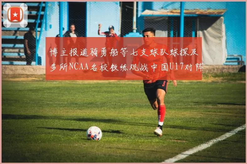 博主报道骑勇船等七支球队球探及多所NCAA名校教练观战中国U17对阵委内瑞拉