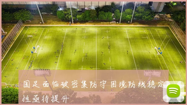 国足面临破密集防守困境防线稳定性亟待提升