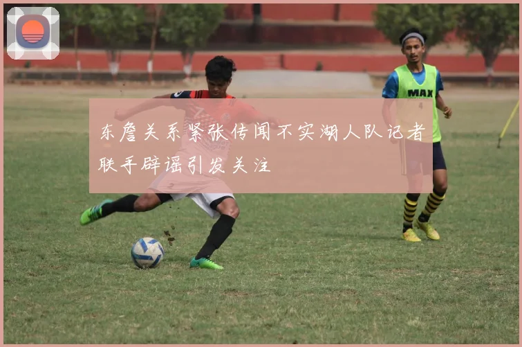东詹关系紧张传闻不实湖人队记者联手辟谣引发关注