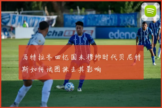 马特拉齐回忆国米穆帅时代贝尼特斯如何试图抹去其影响