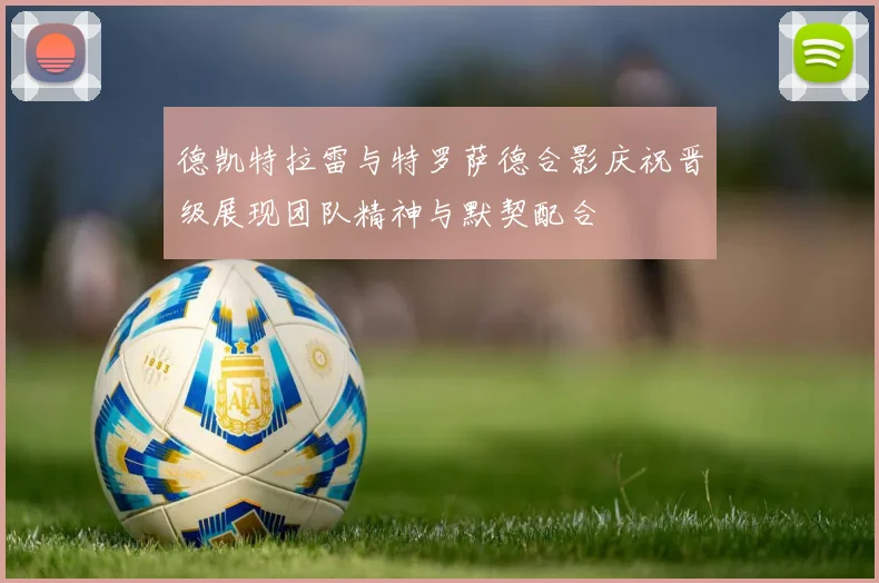 德凯特拉雷与特罗萨德合影庆祝晋级展现团队精神与默契配合