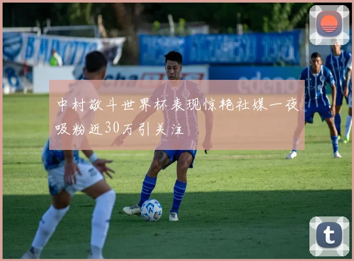 中村敬斗世界杯表现惊艳社媒一夜吸粉近30万引关注